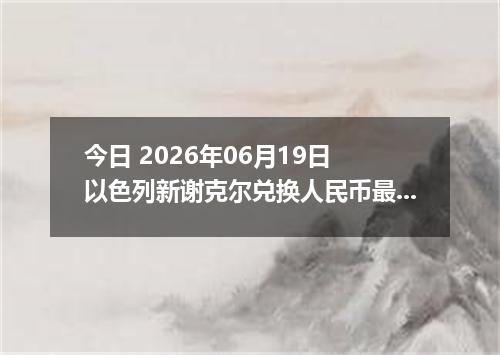 今日 2026年06月19日 以色列新谢克尔兑换人民币最新汇率行情