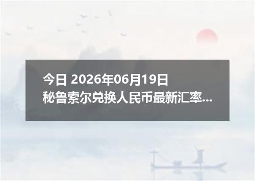 今日 2026年06月19日 秘鲁索尔兑换人民币最新汇率行情