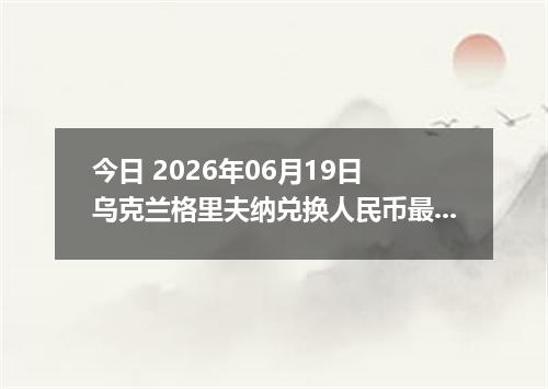 今日 2026年06月19日 乌克兰格里夫纳兑换人民币最新汇率行情