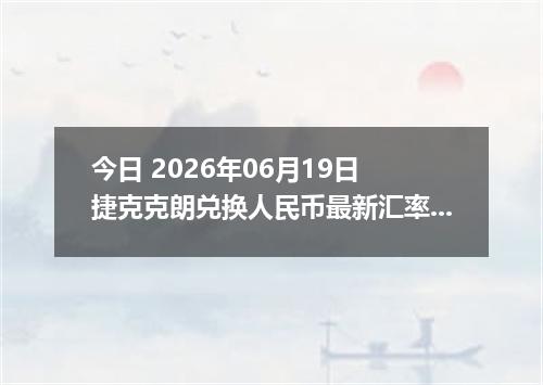 今日 2026年06月19日 捷克克朗兑换人民币最新汇率行情