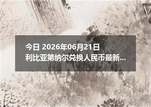 今日 2026年06月21日 利比亚第纳尔兑换人民币最新汇率行情