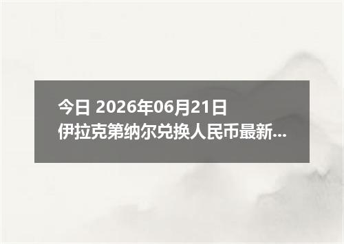 今日 2026年06月21日 伊拉克第纳尔兑换人民币最新汇率行情