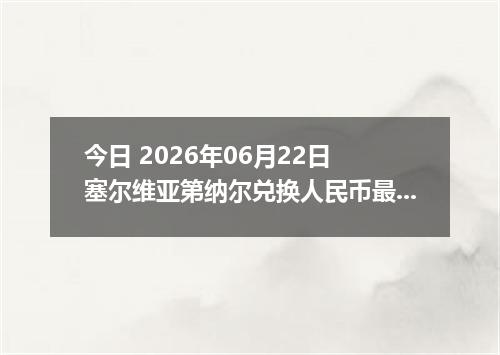 今日 2026年06月22日 塞尔维亚第纳尔兑换人民币最新汇率行情