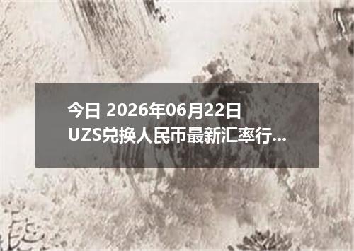 今日 2026年06月22日 UZS兑换人民币最新汇率行情