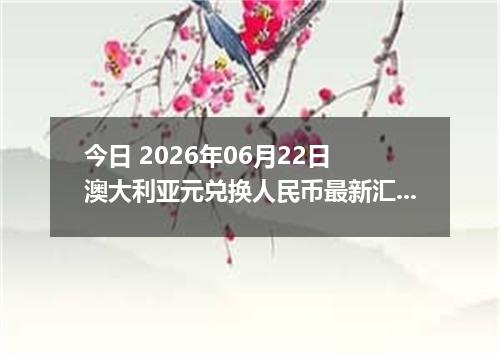 今日 2026年06月22日 澳大利亚元兑换人民币最新汇率行情