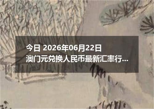 今日 2026年06月22日 澳门元兑换人民币最新汇率行情
