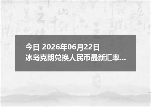 今日 2026年06月22日 冰岛克朗兑换人民币最新汇率行情