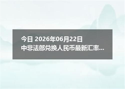 今日 2026年06月22日 中非法郎兑换人民币最新汇率行情