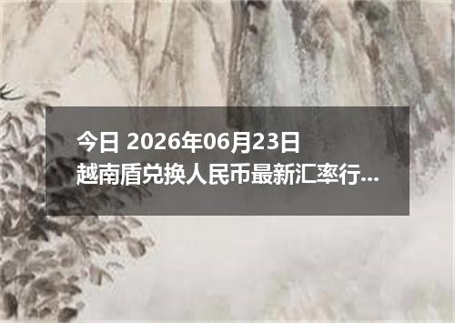 今日 2026年06月23日 越南盾兑换人民币最新汇率行情
