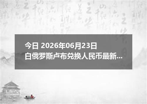 今日 2026年06月23日 白俄罗斯卢布兑换人民币最新汇率行情