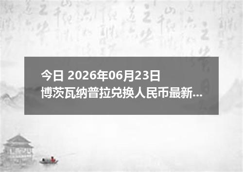 今日 2026年06月23日 博茨瓦纳普拉兑换人民币最新汇率行情