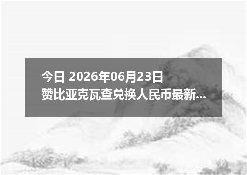 今日 2026年06月23日 赞比亚克瓦查兑换人民币最新汇率行情