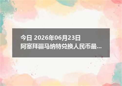 今日 2026年06月23日 阿塞拜疆马纳特兑换人民币最新汇率行情