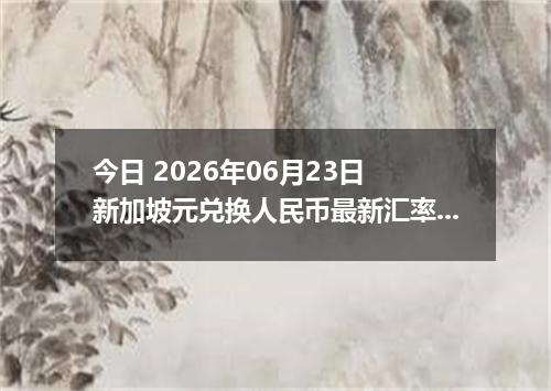 今日 2026年06月23日 新加坡元兑换人民币最新汇率行情