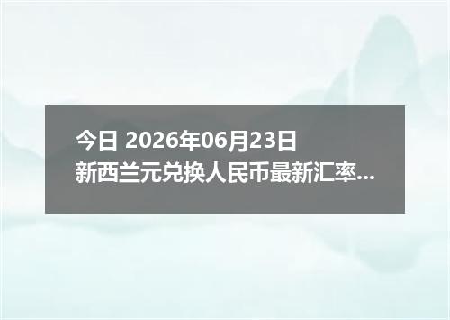 今日 2026年06月23日 新西兰元兑换人民币最新汇率行情