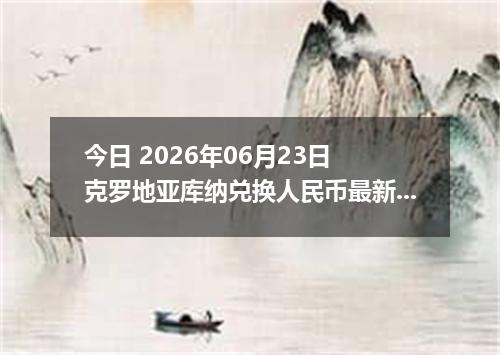 今日 2026年06月23日 克罗地亚库纳兑换人民币最新汇率行情