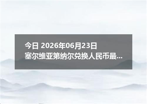 今日 2026年06月23日 塞尔维亚第纳尔兑换人民币最新汇率行情