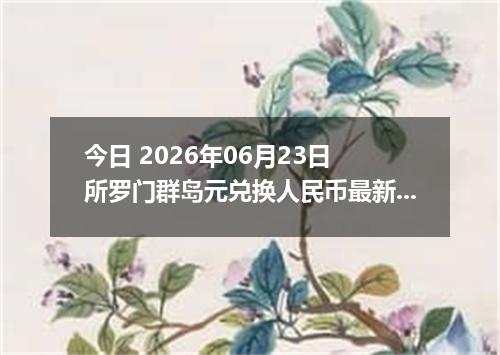 今日 2026年06月23日 所罗门群岛元兑换人民币最新汇率行情