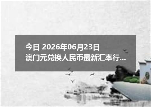 今日 2026年06月23日 澳门元兑换人民币最新汇率行情