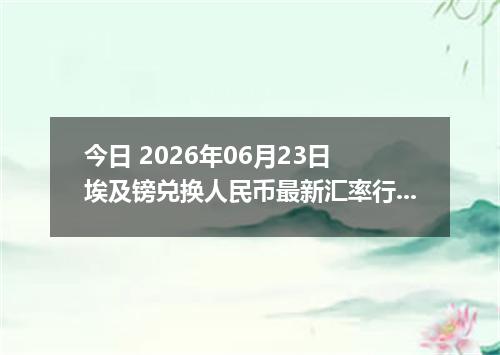 今日 2026年06月23日 埃及镑兑换人民币最新汇率行情