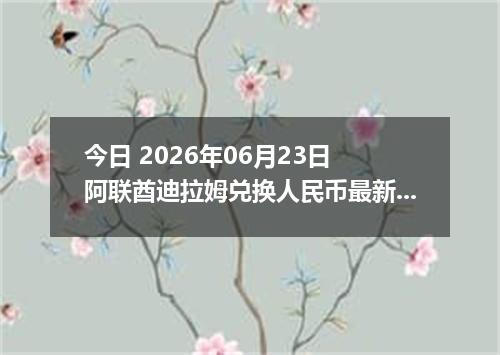 今日 2026年06月23日 阿联酋迪拉姆兑换人民币最新汇率行情