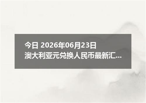 今日 2026年06月23日 澳大利亚元兑换人民币最新汇率行情