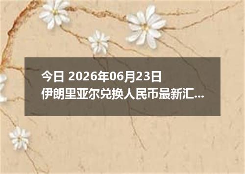 今日 2026年06月23日 伊朗里亚尔兑换人民币最新汇率行情