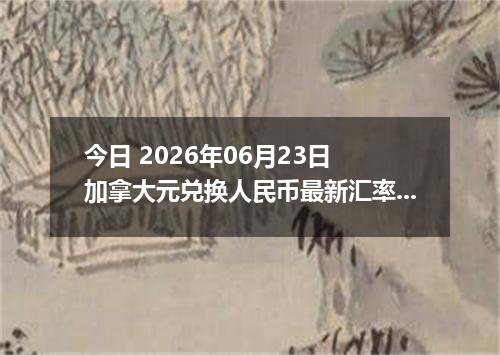 今日 2026年06月23日 加拿大元兑换人民币最新汇率行情