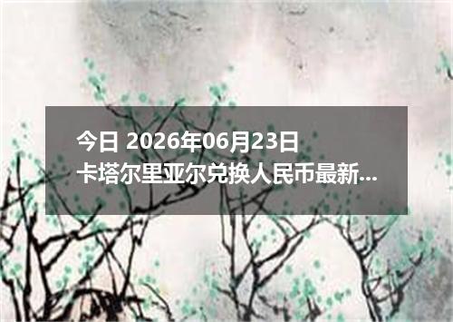今日 2026年06月23日 卡塔尔里亚尔兑换人民币最新汇率行情