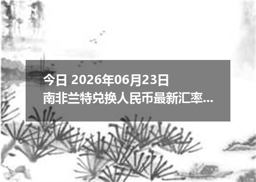 今日 2026年06月23日 南非兰特兑换人民币最新汇率行情