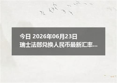 今日 2026年06月23日 瑞士法郎兑换人民币最新汇率行情
