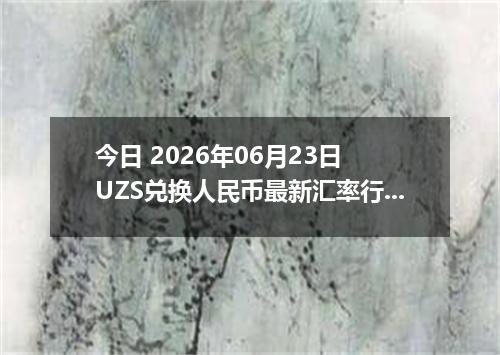 今日 2026年06月23日 UZS兑换人民币最新汇率行情