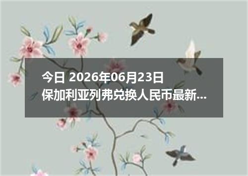 今日 2026年06月23日 保加利亚列弗兑换人民币最新汇率行情