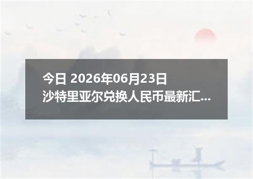 今日 2026年06月23日 沙特里亚尔兑换人民币最新汇率行情