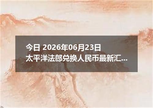 今日 2026年06月23日 太平洋法郎兑换人民币最新汇率行情