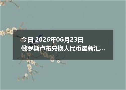 今日 2026年06月23日 俄罗斯卢布兑换人民币最新汇率行情