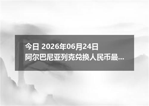 今日 2026年06月24日 阿尔巴尼亚列克兑换人民币最新汇率行情