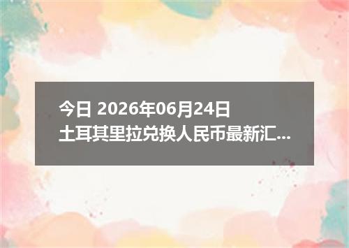 今日 2026年06月24日 土耳其里拉兑换人民币最新汇率行情