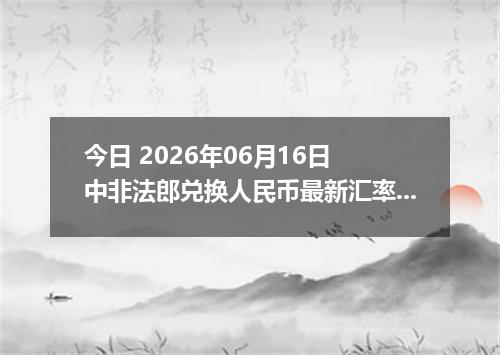 今日 2026年06月16日 中非法郎兑换人民币最新汇率行情