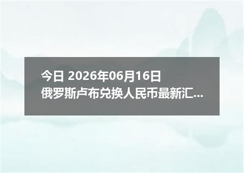 今日 2026年06月16日 俄罗斯卢布兑换人民币最新汇率行情