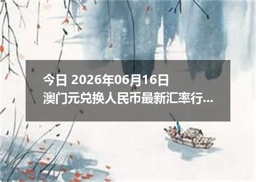 今日 2026年06月16日 澳门元兑换人民币最新汇率行情