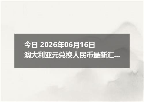 今日 2026年06月16日 澳大利亚元兑换人民币最新汇率行情