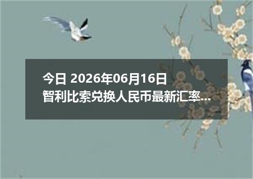 今日 2026年06月16日 智利比索兑换人民币最新汇率行情