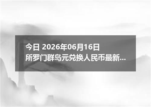 今日 2026年06月16日 所罗门群岛元兑换人民币最新汇率行情