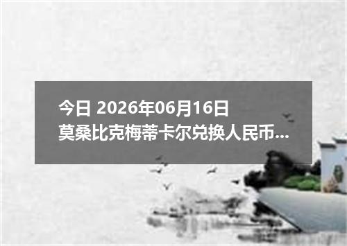 今日 2026年06月16日 莫桑比克梅蒂卡尔兑换人民币最新汇率行情