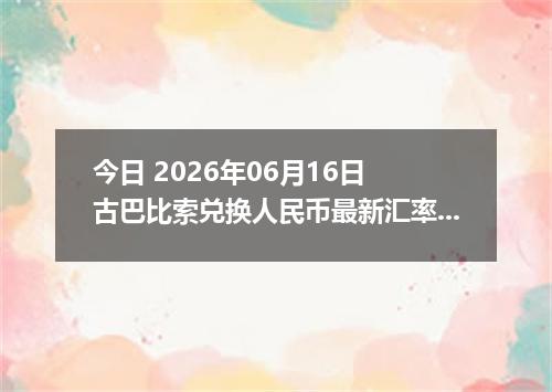 今日 2026年06月16日 古巴比索兑换人民币最新汇率行情