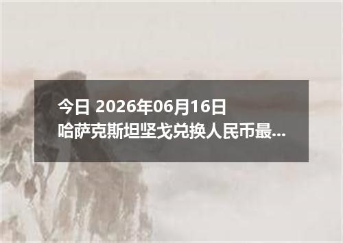 今日 2026年06月16日 哈萨克斯坦坚戈兑换人民币最新汇率行情
