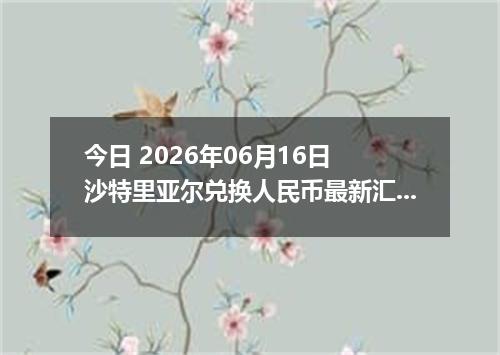 今日 2026年06月16日 沙特里亚尔兑换人民币最新汇率行情
