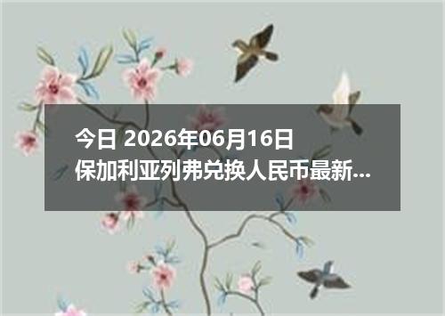 今日 2026年06月16日 保加利亚列弗兑换人民币最新汇率行情
