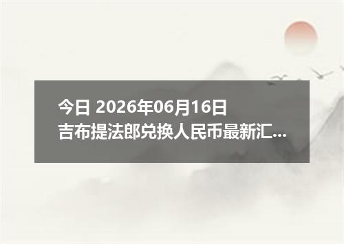 今日 2026年06月16日 吉布提法郎兑换人民币最新汇率行情